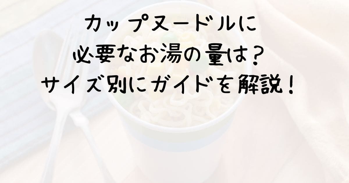 カップヌードルに必要なお湯の量は？サイズ別にガイドを解説！