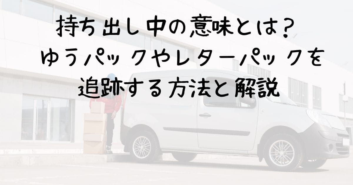 持ち出し中の意味とは？ ゆうパックやレターパックを追跡する方法と解説